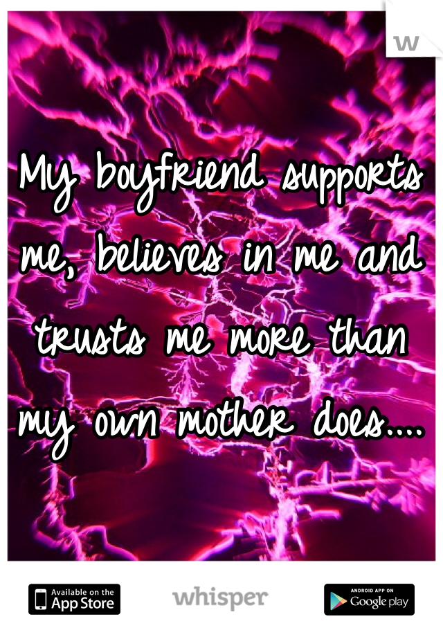 My boyfriend supports me, believes in me and trusts me more than my own mother does....