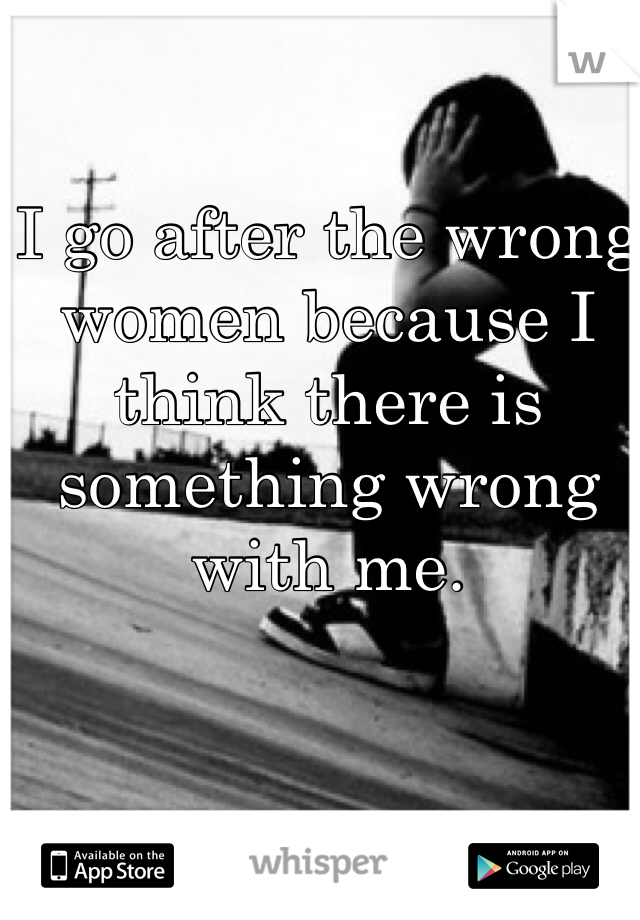 I go after the wrong women because I think there is something wrong with me. 