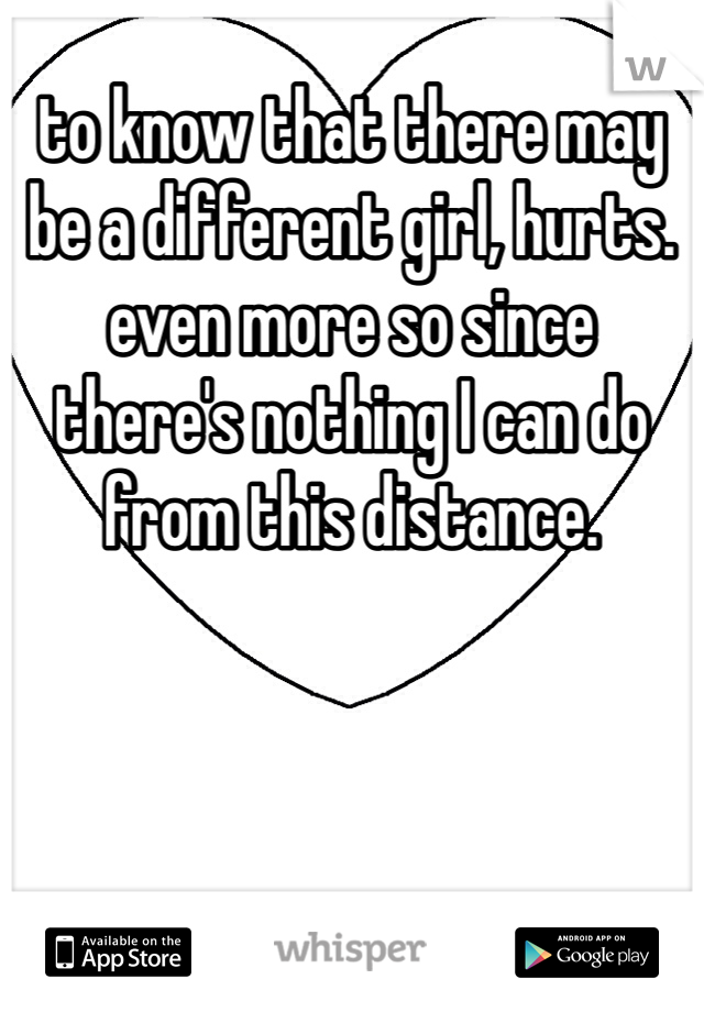 to know that there may be a different girl, hurts. even more so since there's nothing I can do from this distance. 