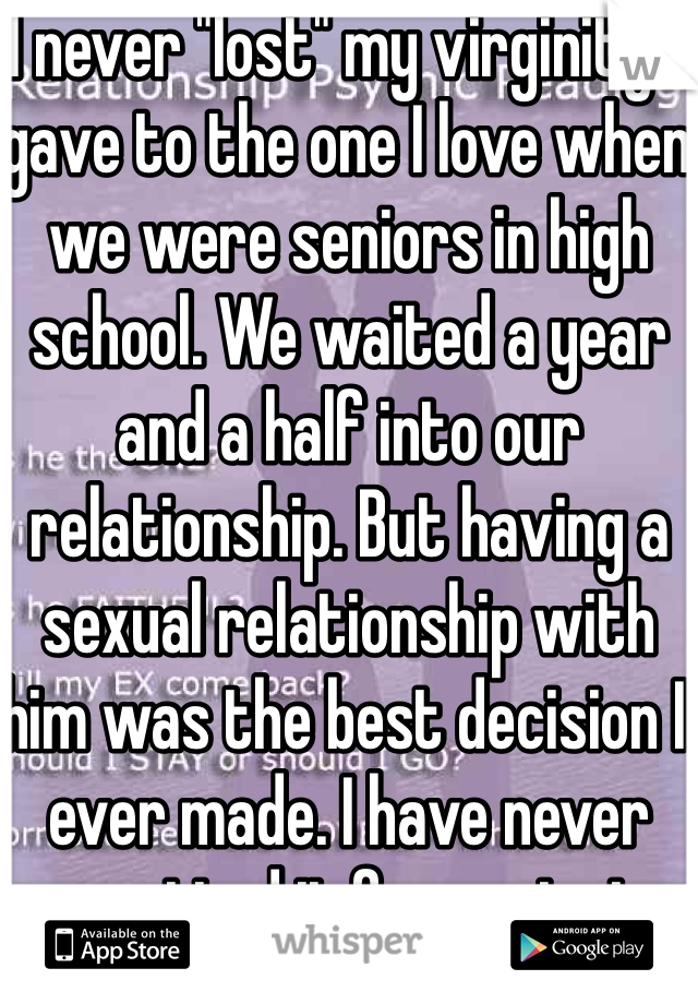 I never "lost" my virginity. I gave to the one I love when we were seniors in high school. We waited a year and a half into our relationship. But having a sexual relationship with him was the best decision I ever made. I have never regretted it for a minute. 