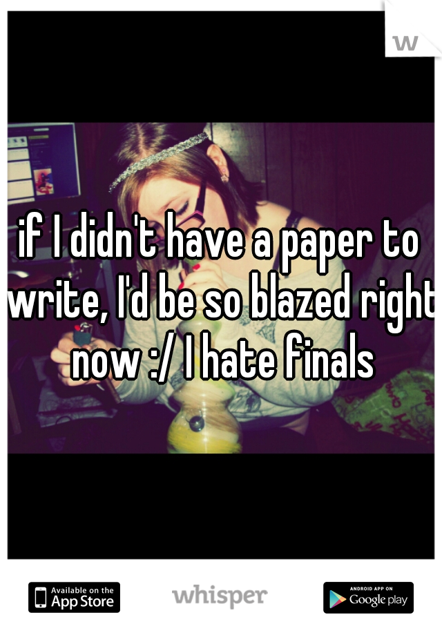 if I didn't have a paper to write, I'd be so blazed right now :/ I hate finals