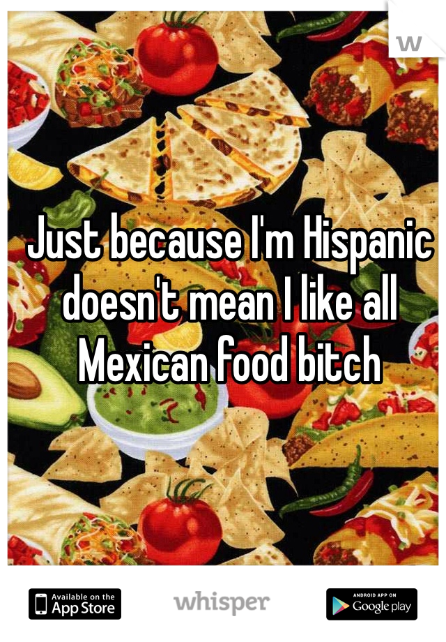 Just because I'm Hispanic doesn't mean I like all Mexican food bitch