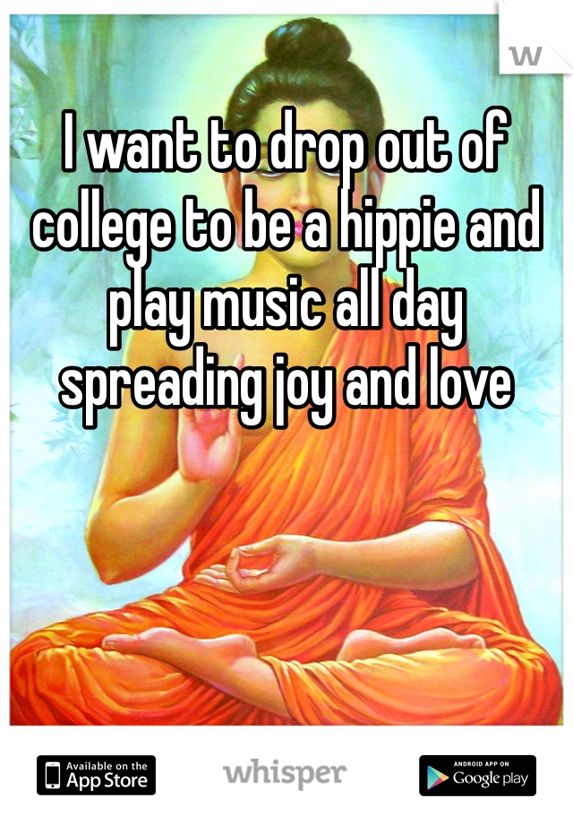 I want to drop out of college to be a hippie and play music all day spreading joy and love