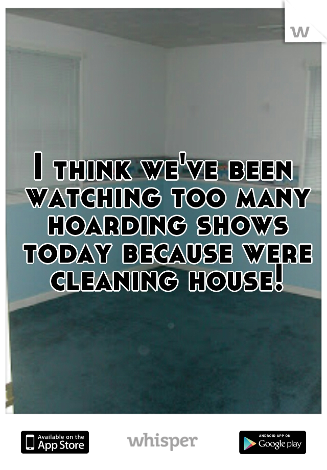 I think we've been watching too many hoarding shows today because were cleaning house!