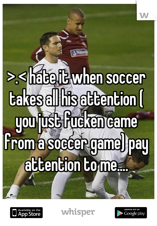>.< hate it when soccer takes all his attention ( you just fucken came from a soccer game) pay attention to me....