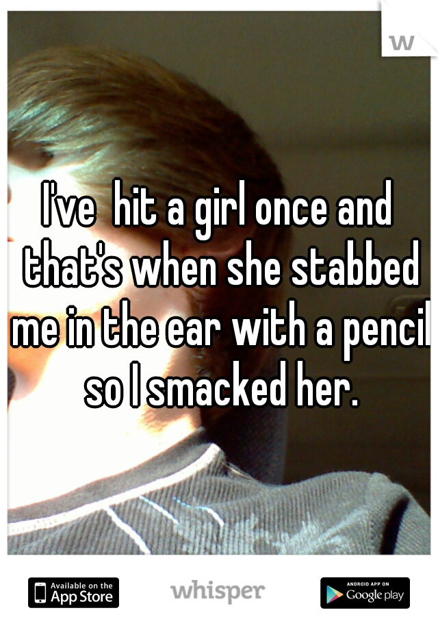 I've  hit a girl once and that's when she stabbed me in the ear with a pencil so I smacked her.