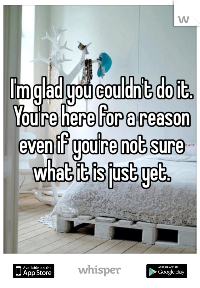 I'm glad you couldn't do it. You're here for a reason even if you're not sure what it is just yet. 