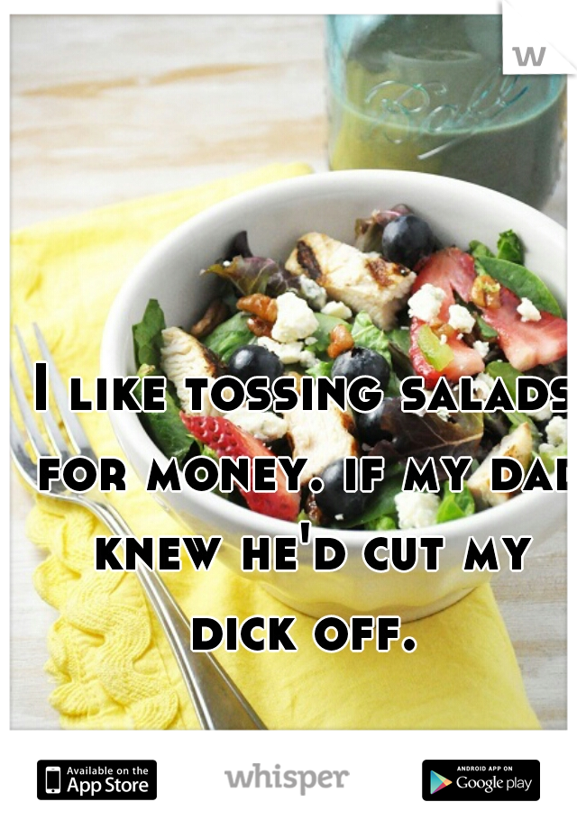 I like tossing salads for money. if my dad knew he'd cut my dick off. 