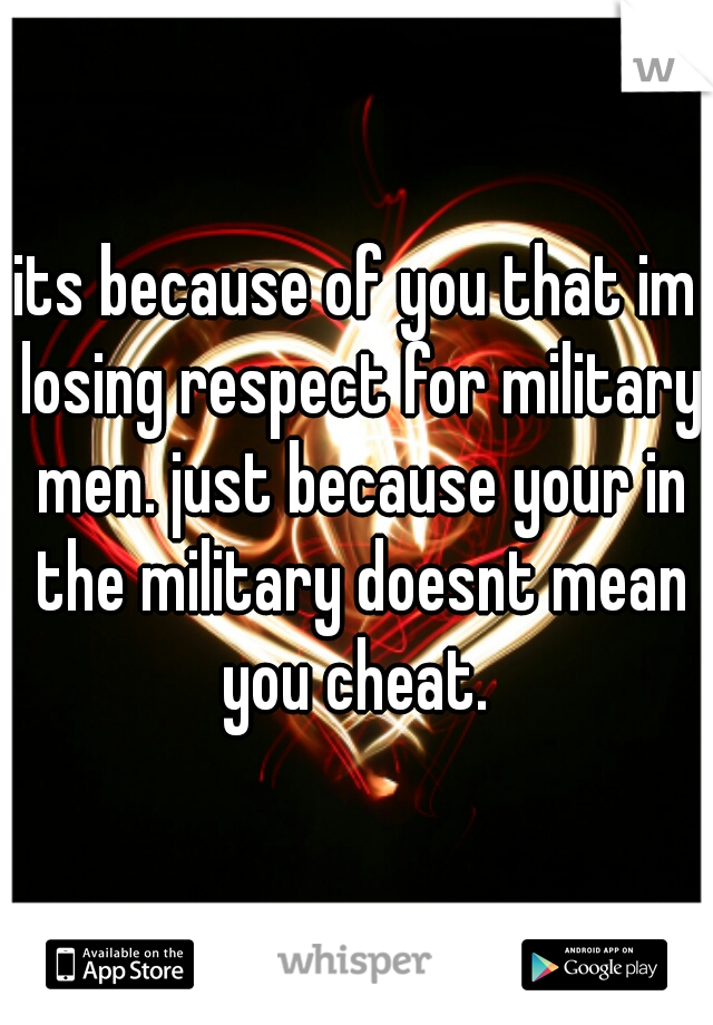 its because of you that im losing respect for military men. just because your in the military doesnt mean you cheat. 