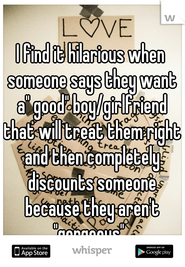 I find it hilarious when someone says they want a" good" boy/girlfriend that will treat them right and then completely discounts someone because they aren't "gorgeous". 