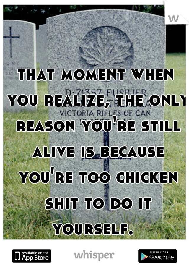 that moment when you realize, the only reason you're still alive is because you're too chicken shit to do it yourself.  