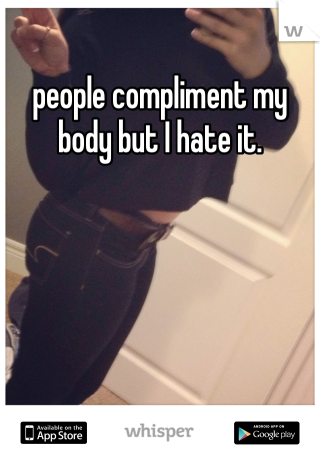 people compliment my body but I hate it. 