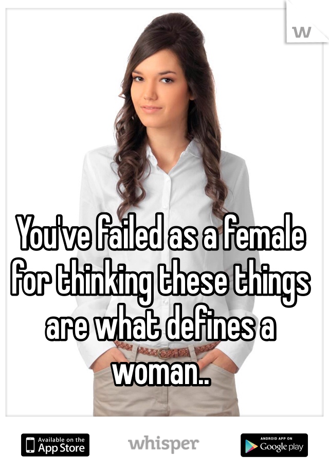 You've failed as a female for thinking these things are what defines a woman..