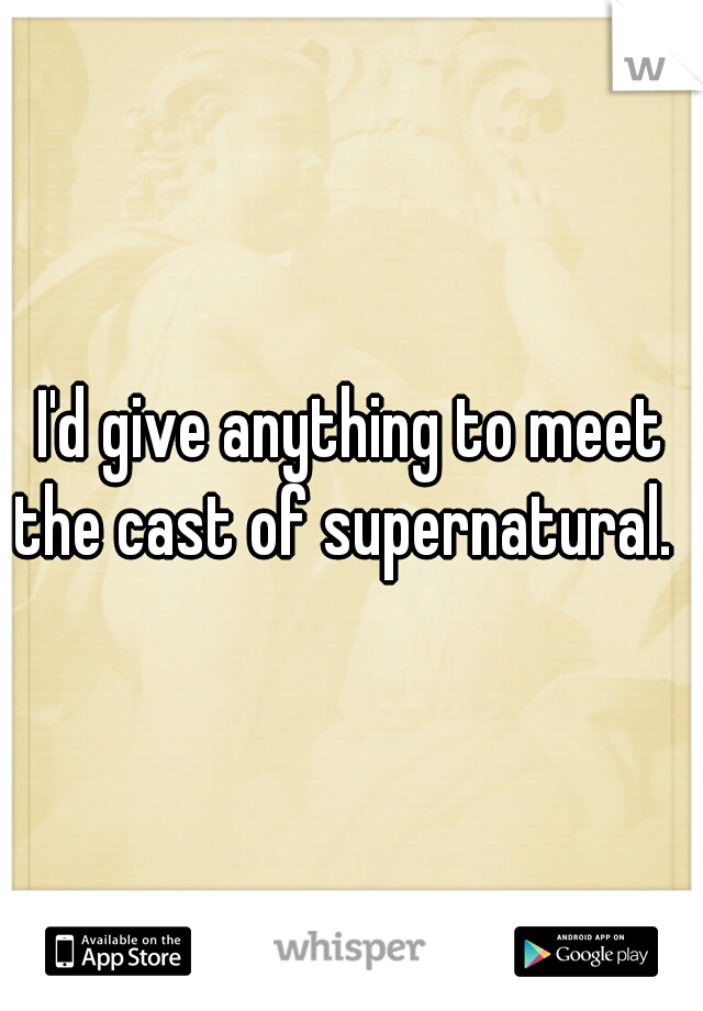 I'd give anything to meet the cast of supernatural.  