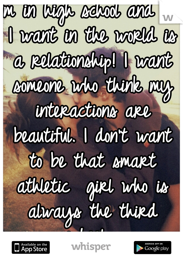 I'm in high school and all I want in the world is a relationship! I want someone who think my interactions are beautiful. I don't want to be that smart athletic  girl who is always the third wheel. 