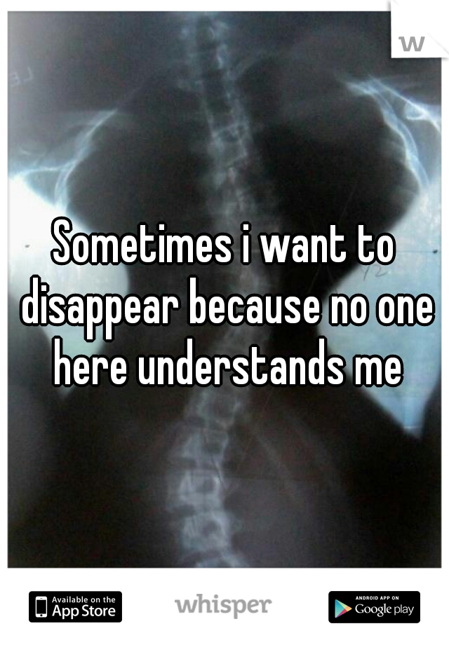 Sometimes i want to disappear because no one here understands me