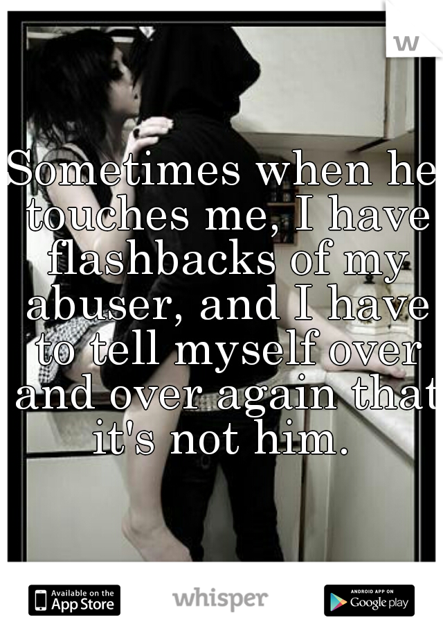 Sometimes when he touches me, I have flashbacks of my abuser, and I have to tell myself over and over again that it's not him. 
