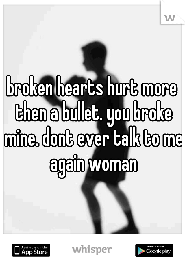 broken hearts hurt more then a bullet. you broke mine. dont ever talk to me again woman