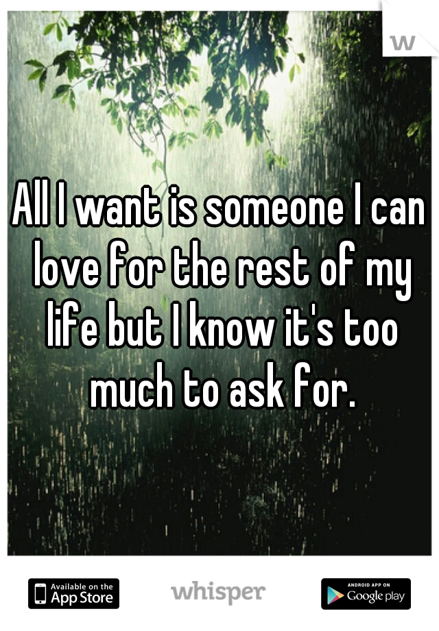 All I want is someone I can love for the rest of my life but I know it's too much to ask for.