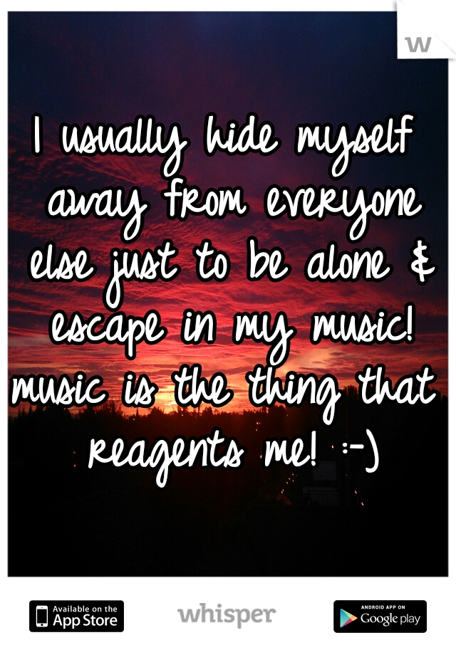 I usually hide myself away from everyone else just to be alone & escape in my music!

music is the thing that reagents me! :-)