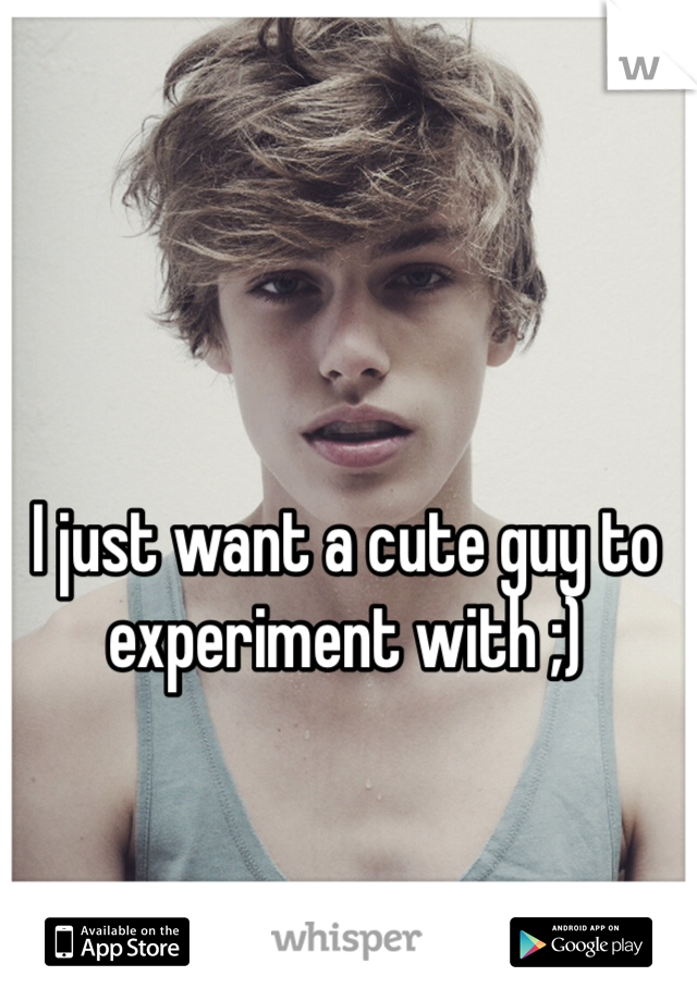 I just want a cute guy to experiment with ;)