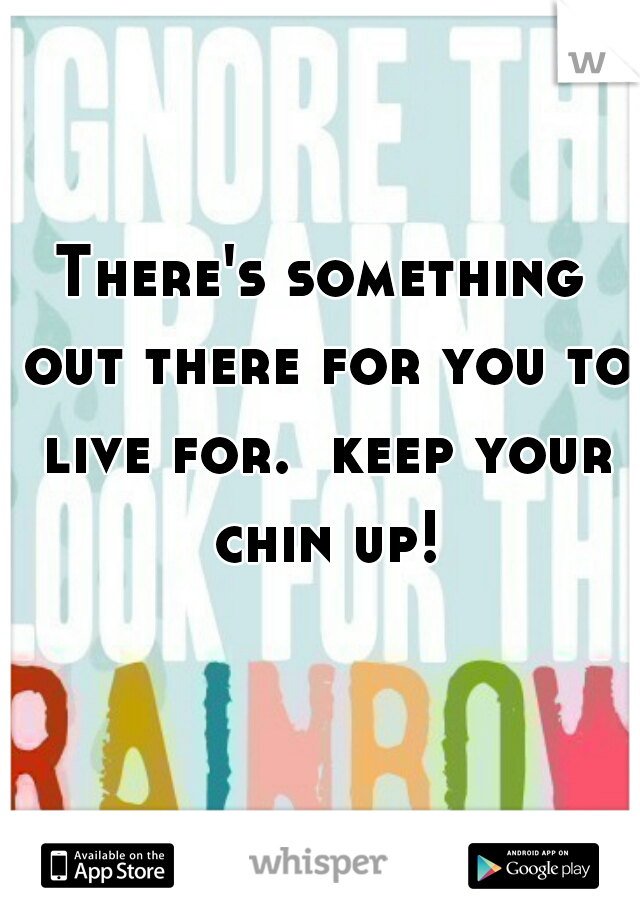 There's something out there for you to live for.  keep your chin up!