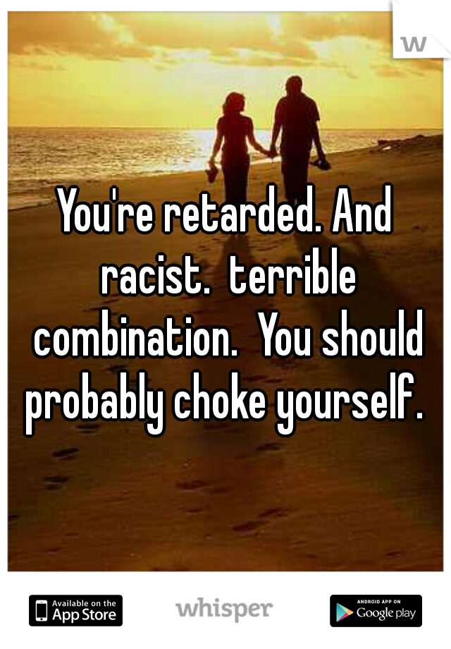 You're retarded. And racist.  terrible combination.  You should probably choke yourself. 
