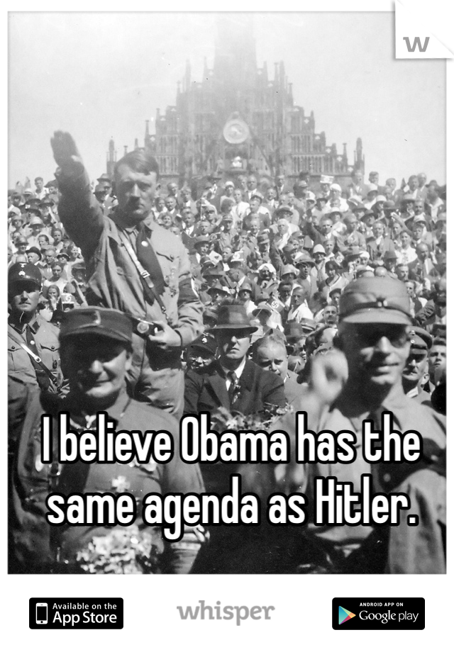 I believe Obama has the same agenda as Hitler.