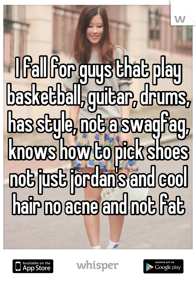 I fall for guys that play basketball, guitar, drums, has style, not a swagfag, knows how to pick shoes not just jordan's and cool hair no acne and not fat