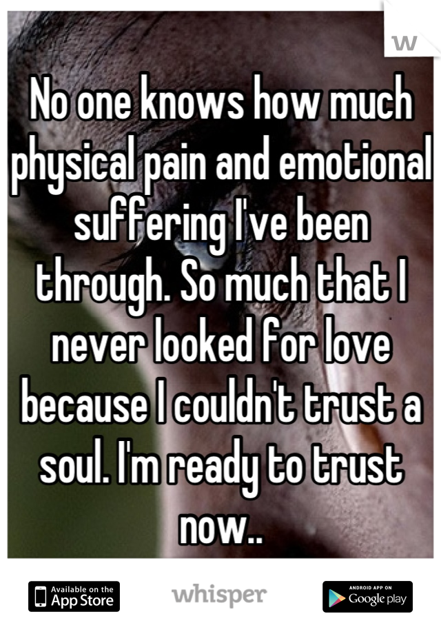 No one knows how much physical pain and emotional suffering I've been through. So much that I never looked for love because I couldn't trust a soul. I'm ready to trust now..