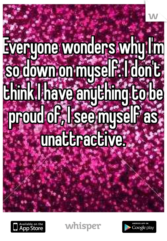 Everyone wonders why I'm so down on myself. I don't think I have anything to be proud of, I see myself as unattractive.