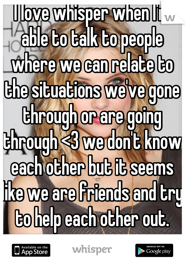 I love whisper when I'm able to talk to people where we can relate to the situations we've gone through or are going through <3 we don't know each other but it seems like we are friends and try to help each other out.