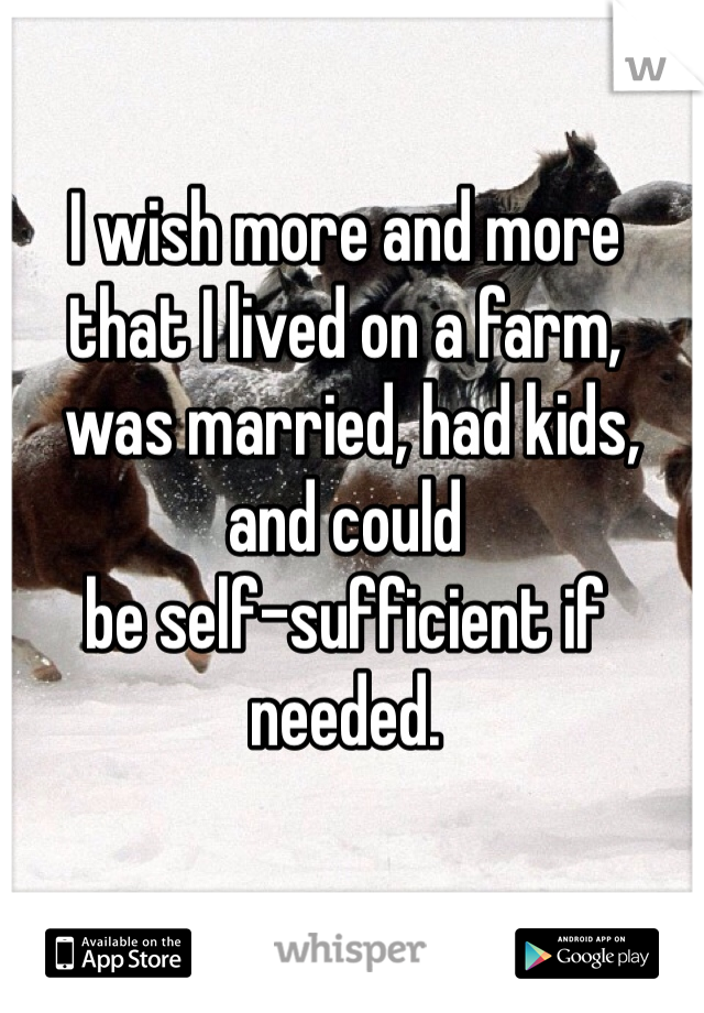 I wish more and more that I lived on a farm,
 was married, had kids, and could 
be self-sufficient if needed. 