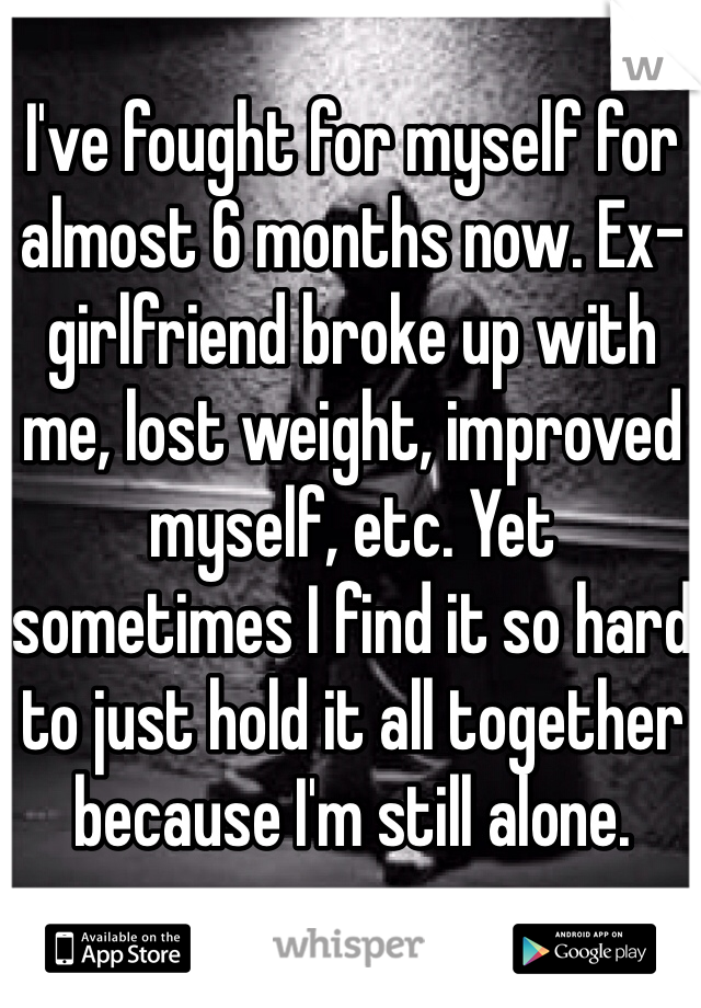I've fought for myself for almost 6 months now. Ex-girlfriend broke up with me, lost weight, improved myself, etc. Yet sometimes I find it so hard to just hold it all together because I'm still alone.