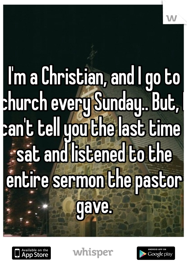I'm a Christian, and I go to church every Sunday.. But, I can't tell you the last time I sat and listened to the entire sermon the pastor gave.