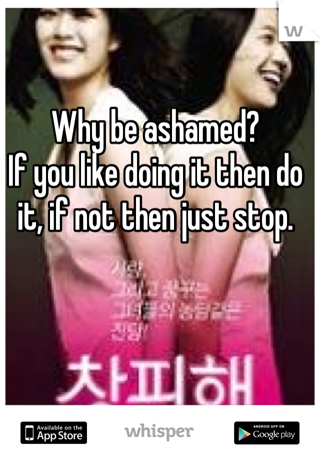 Why be ashamed?
If you like doing it then do it, if not then just stop. 