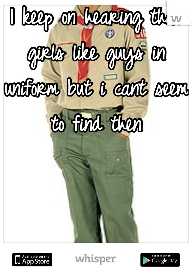 I keep on hearing that girls like guys in uniform but i cant seem to find then