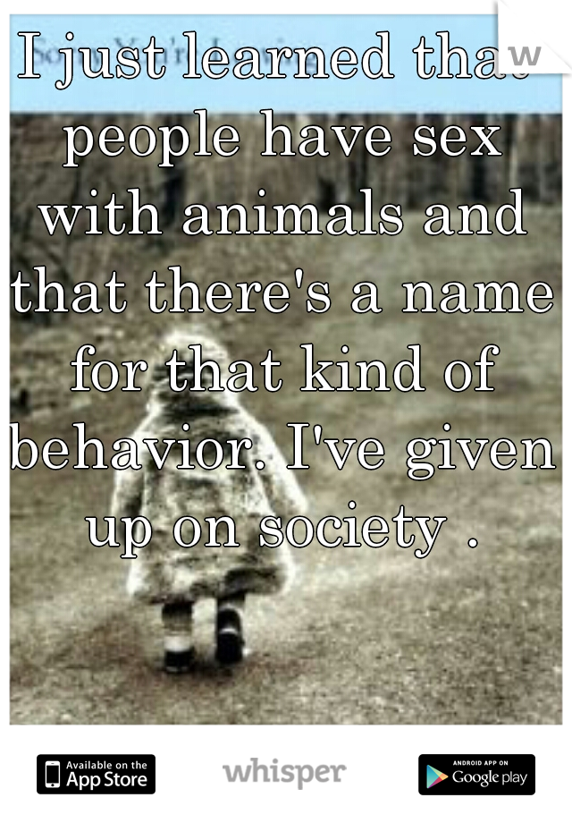 I just learned that people have sex with animals and that there's a name for that kind of behavior. I've given up on society .