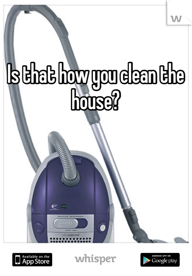 Is that how you clean the house?