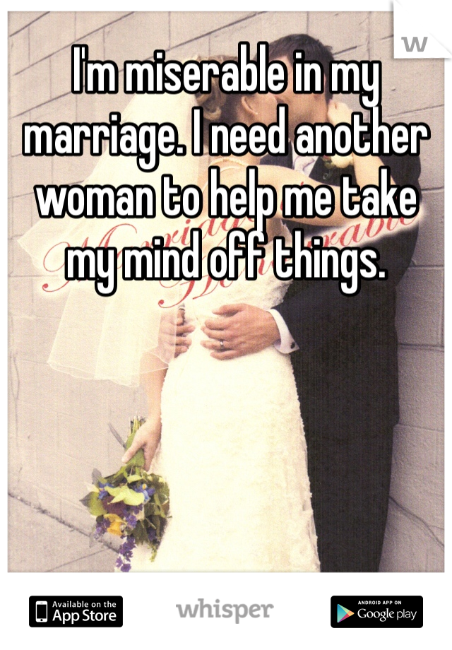 I'm miserable in my marriage. I need another woman to help me take my mind off things. 
