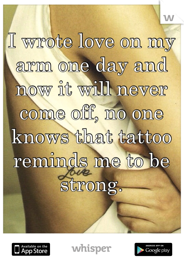 I wrote love on my arm one day and now it will never come off, no one knows that tattoo reminds me to be strong.