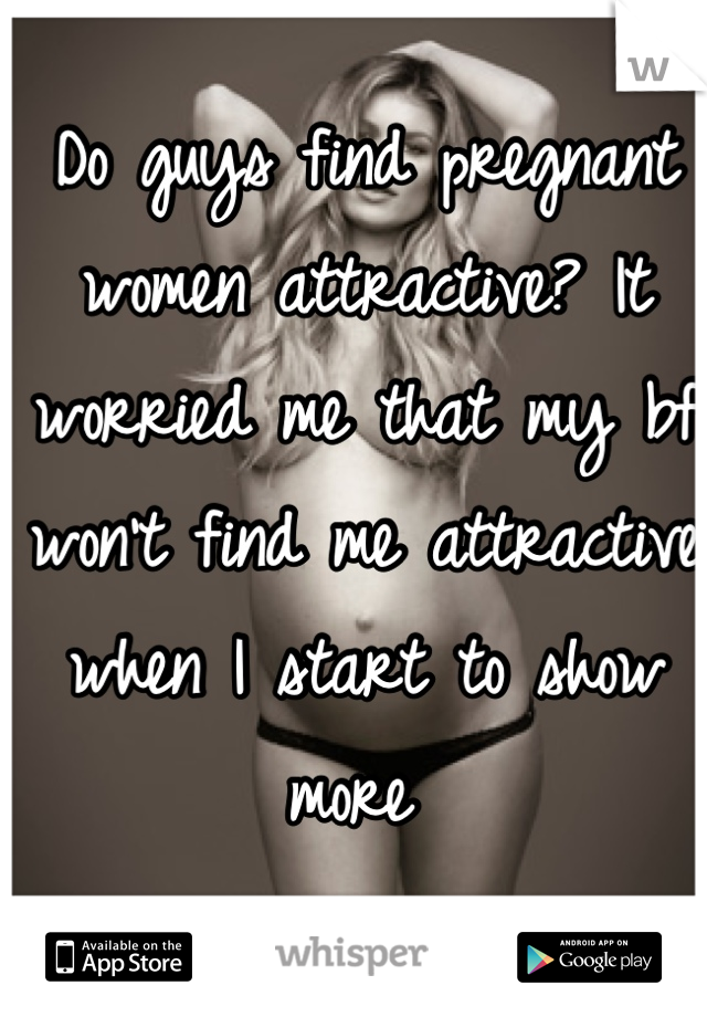 Do guys find pregnant women attractive? It worried me that my bf won't find me attractive when I start to show more 
