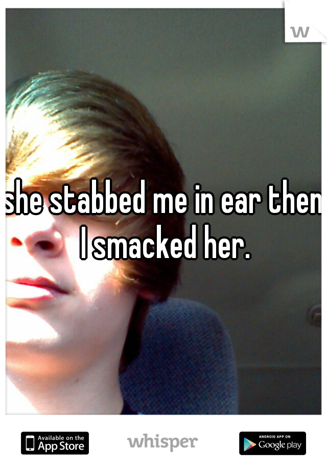 she stabbed me in ear then I smacked her.