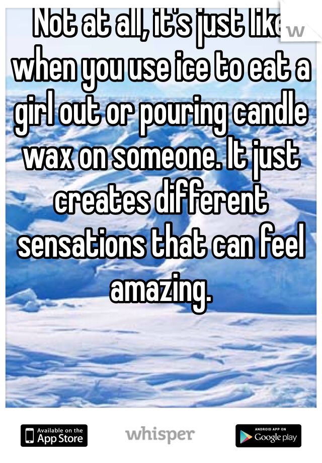 Not at all, it's just like when you use ice to eat a girl out or pouring candle wax on someone. It just creates different sensations that can feel amazing. 