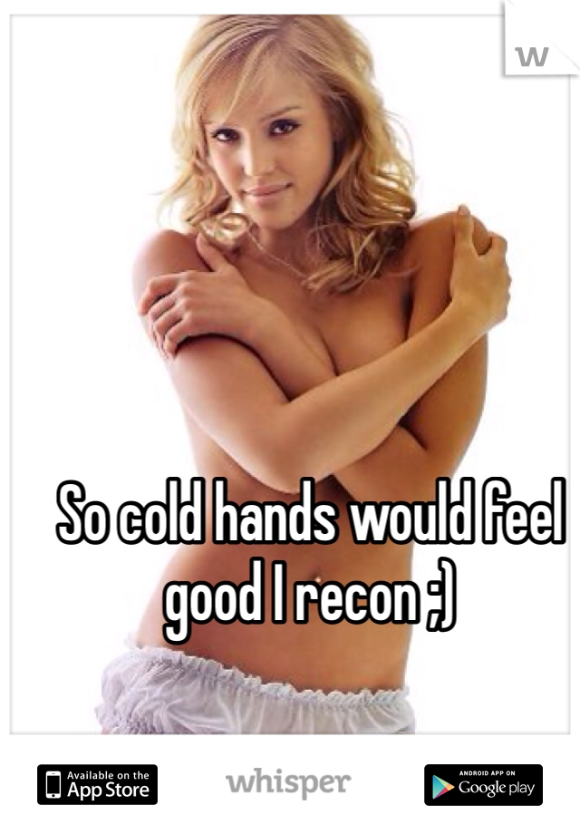 So cold hands would feel good I recon ;)