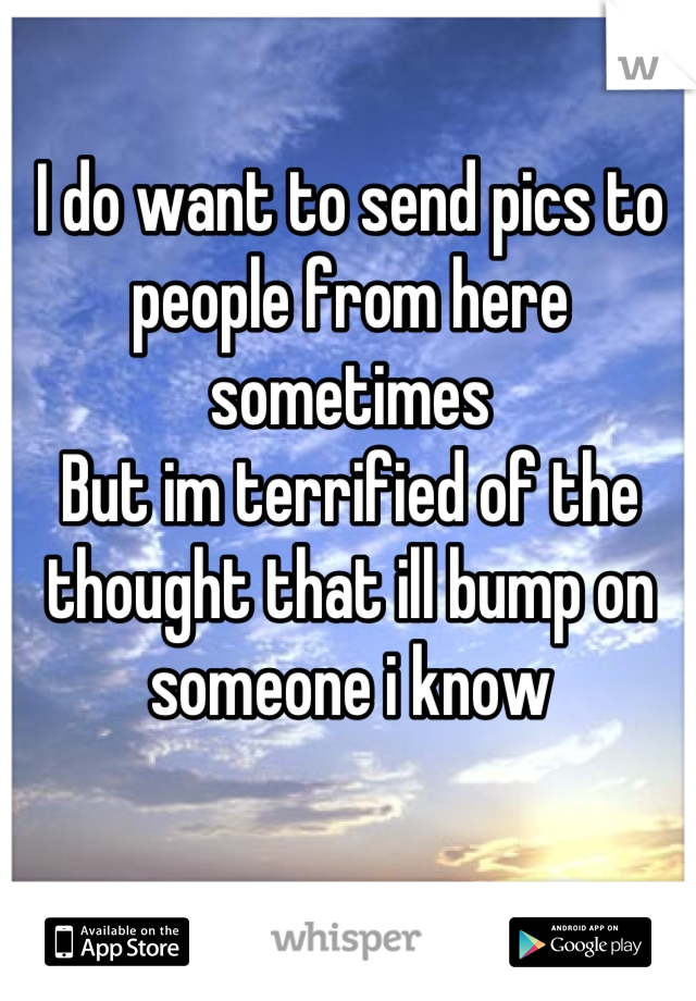 I do want to send pics to people from here sometimes
But im terrified of the thought that ill bump on someone i know