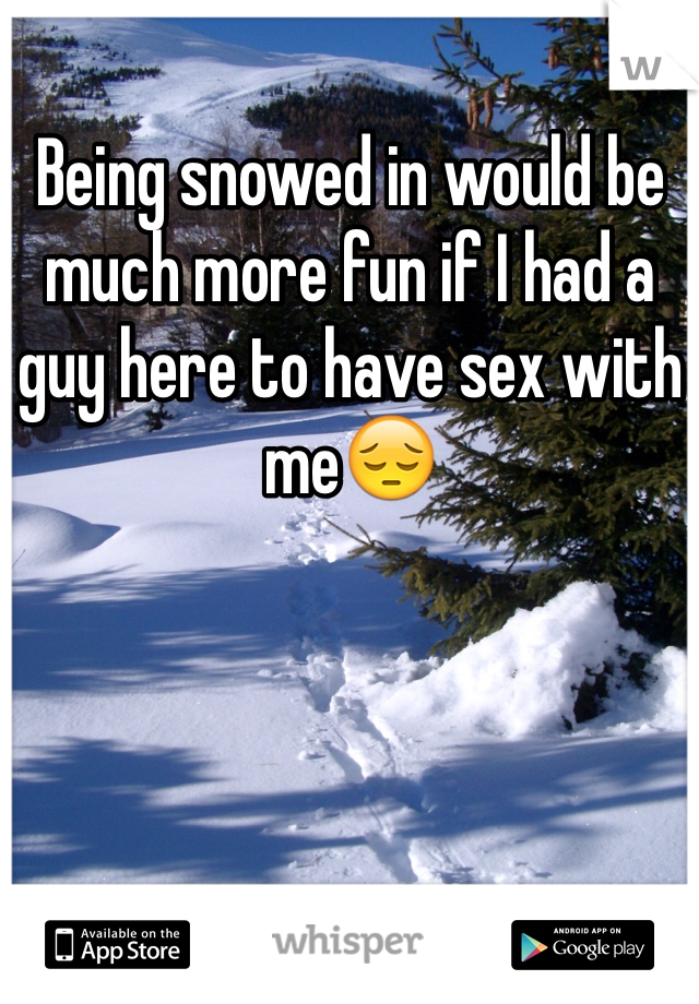 Being snowed in would be much more fun if I had a guy here to have sex with me😔