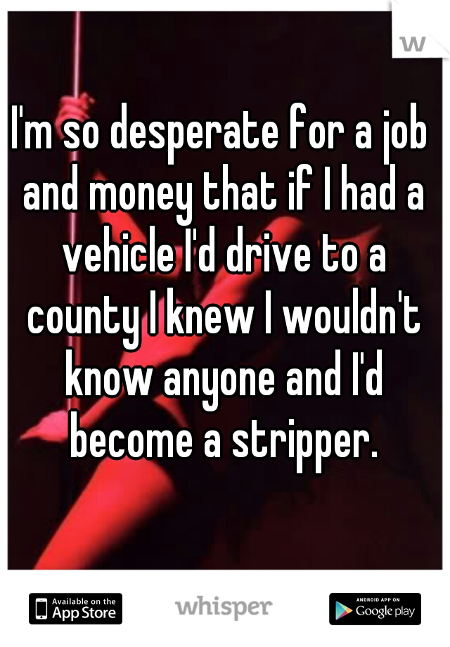 I'm so desperate for a job and money that if I had a vehicle I'd drive to a county I knew I wouldn't know anyone and I'd become a stripper.