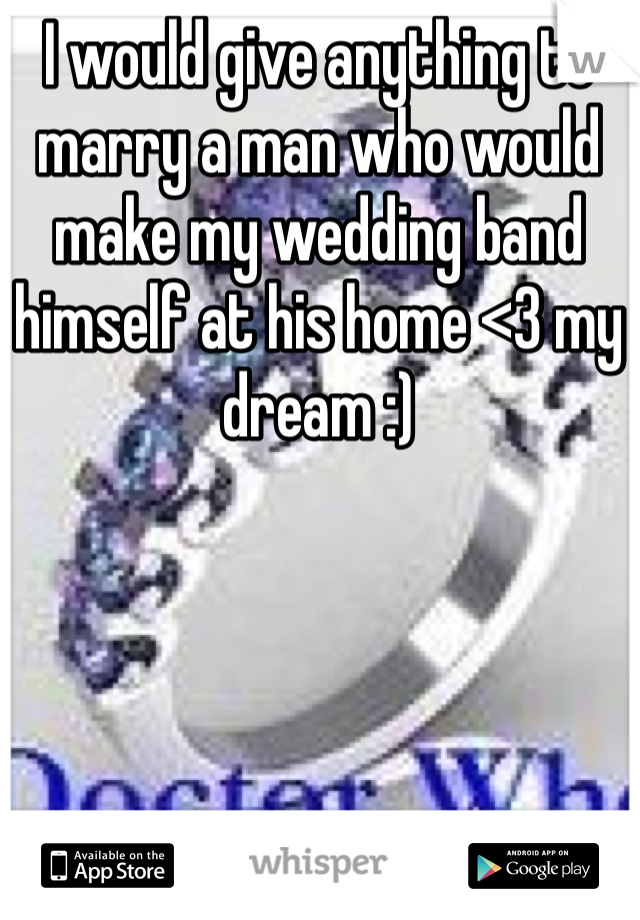 I would give anything to marry a man who would make my wedding band himself at his home <3 my dream :)