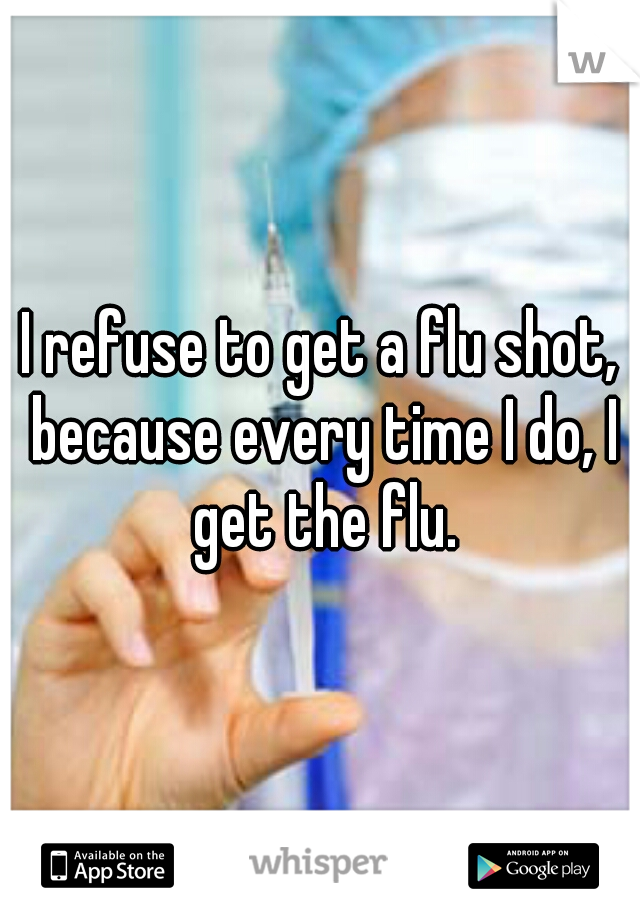 I refuse to get a flu shot, because every time I do, I get the flu.